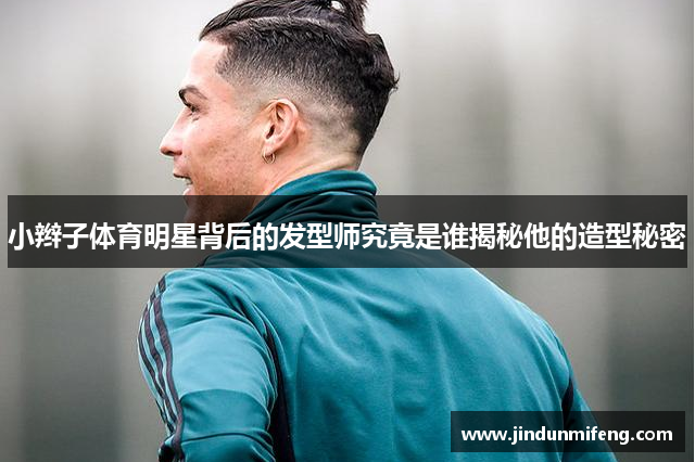 小辮子體育明星背后的發(fā)型師究竟是誰(shuí)揭秘他的造型秘密